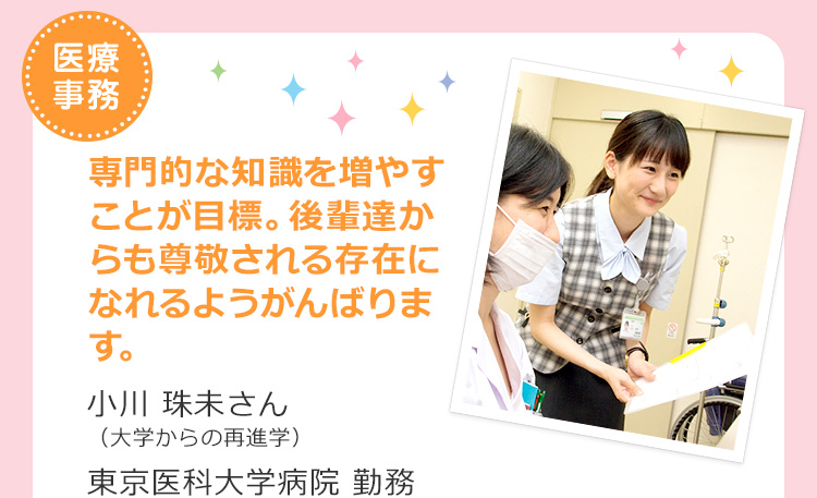 医療事務　専門的な知識を増やすことが目標。後輩達からも尊敬される存在になれるようがんばります。小川 珠未さん（大学からの再進学）東京医科大学病院 勤務
