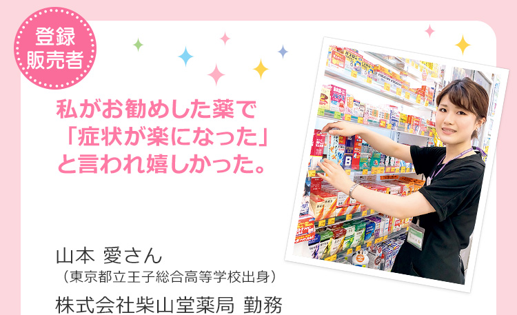 登録販売者　私がお勧めした薬で「症状が楽になった」と言われ嬉しかった。 山本 愛さん（東京都立王子総合高等学校出身）株式会社柴山堂薬局 勤務