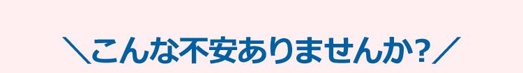 ＼こんな不安ありませんか？/