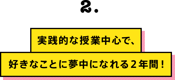 実践的な授業中心で、好きなことに夢中になれる２年間！