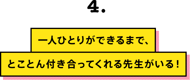 一人ひとりができるまで、とことん付き合ってくれる先生がいる！