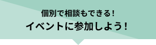 個別で相談もできる！イベントに参加しよう！