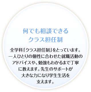 何でも相談できるクラス担任制。全学科「クラス担任制」をとっています。一人ひとりの個性に合わせた就職活動のアドバイスや、勉強もわかるまで丁寧に教えます。先生のサポートが大きな力になり学生生活を支えます。