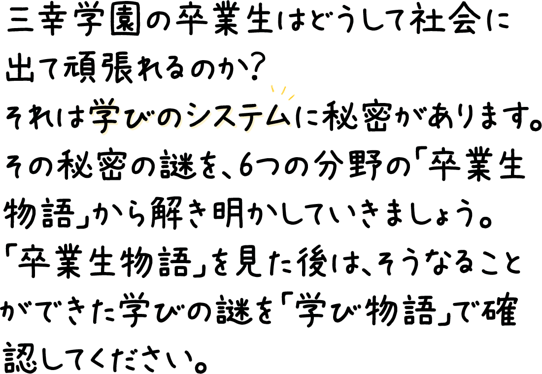 三幸学園の卒業生はどうして社会に出て頑張れるのか？それは学びのシステムに秘密があります。その秘密の謎を、6つの分野の「卒業生物語」から解き明かしていきましょう。「卒業生物語」を見た後は、そうなることができた学びの謎を「学び物語」で確認してください。