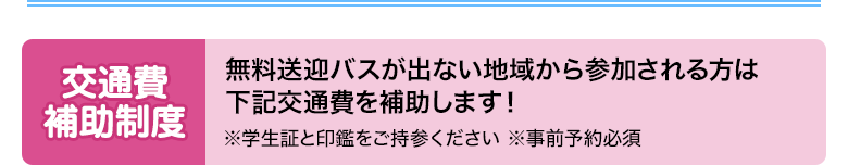 交通費補助制度、無料送迎バスが出ない地域から参加される方には下記交通費を補助します！※学生証と印鑑をご持参ください　※事前予約必須