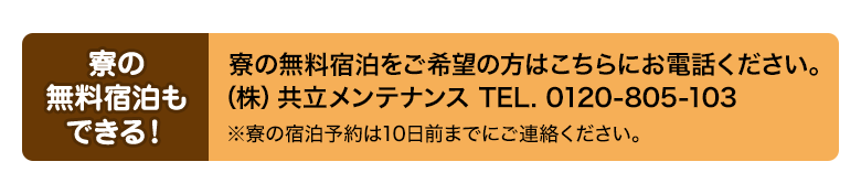 寮の無料宿泊もできる！ 寮の無料宿泊をご希望の方はこちらにお電話ください。（株）共立メンテナンス TEL. 0120-805-103 ※寮の宿泊予約は10日前までにご連絡ください。