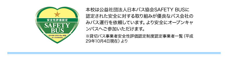 本校は公益社団法人日本バス協会SAFETY BUSに認定された安全に対する取り組みが優良なバス会社のみバス運行を依頼しています。より安全にオープンキャンパスへご参加いただけます。※貸切バス事業者安全性評価認定制度認定事業者一覧（平成29年10月4日現在）より