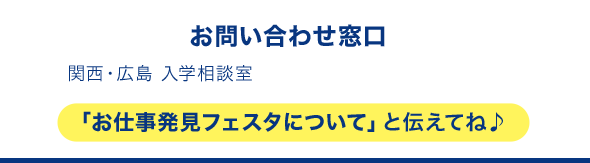 お問い合わせ窓口 関西・広島 入学相談室 「お仕事発見フェスタについて」と伝えてね♪