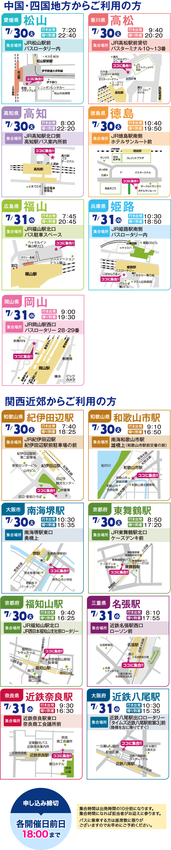 7月30日（火）松山駅発（出発7:00 到着23:00）JR松山駅前／バスロータリー内に集合
  高松駅発（出発9:30到着20:30）JR高松駅前／貸切バスターミナル10-13番に集合 7月31日（水）
  高知駅発（出発7:40到着22:35）JR高知駅北口側／高知駅バス案内所前に集合　
  徳島駅発（出発10:25 到着20:00）JR徳島駅南側／ホテルさんルート前に集合　
  福山駅発（出発7:30 到着20:45）JR福山駅北口／バス駐車スペースに集合　
  姫路駅（出発10:15 到着18:50）JR姫路駅南側／バスローターリー内に集合　
  岡山駅（出発8:45 到着19:30）JR岡山駅西口／バスロータリー28・29番に集合　申し込み締切り 各開催日前日18:00まで