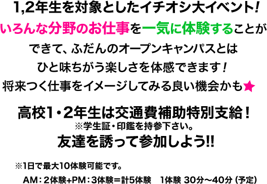 1,2年生を対象としたイチオシ大イベント!いろんな分野のお仕事を一気に体験することができて、ふだんのオープンキャンパスとはひと味ちがう楽しさを体感できます！将来つく仕事をイメージしてみるよい機会かも 高校2年生は交通費補助支給！※学生証・印鑑を持参下さい。友達を誘って参加しよう!! ※1日で最大5体験可能です。AM：2体験+PM：3体験＝計5体験