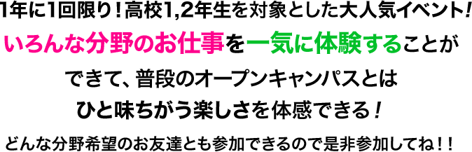 1,2年生を対象とした大人気イベント!いろんな分野のお仕事を一気に体験することができて、普段のオープンキャンパスとはひと味ちがう楽しさを体感できる！どんな分野希望のお友達とも参加できるので是非参加してね！！