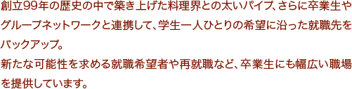 創立98年の歴史の中で築き上げた料理界との太いパイプ、さらに卒業生やグループネットワークと連携して、学生一人ひとりの希望に沿った就職先をバックアップ。
新たな可能性を求める就職希望者や再就職など、卒業生にも幅広い職場を提供しています。