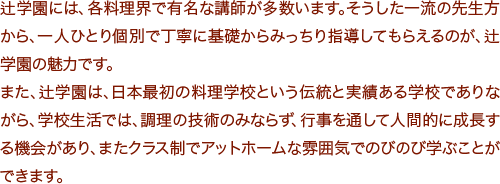 辻学園には、各料理界で有名な講師が多数います。そうした一流の先生方から、一人ひとり個別で丁寧に基礎からみっちり指導してもらえるのが、辻学園の魅力です。
また、辻学園は、日本最初の料理学校という伝統と実績ある学校でありながら、学校生活では、調理の技術のみならず、行事を通して人間的に成長する機会があり、またクラス制でアットホームな雰囲気でのびのび学ぶことができます。