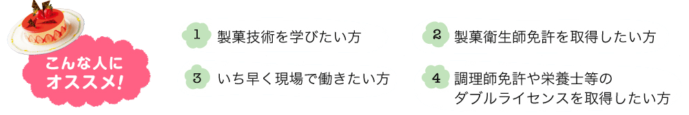 こんな人にオススメ！ 1.製菓技術を学びたい方 2.製菓衛生師免許を取得したい方 3.いち早く現場で働きたい方 4.調理師免許や栄養士等のダブルライセンスを取得したい方