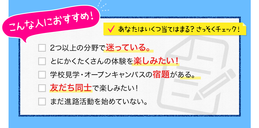 こんな人におすすめ！あなたはいくつ当てはまる？さっそくチェック！「2津以上の分野で迷っている」「とにかくたくさんの体験を楽しみたい！」「学校見学・オープンキャンパスの宿題がある」「友だち同士で楽しみたい！」「まだ進路活動を始めていない」