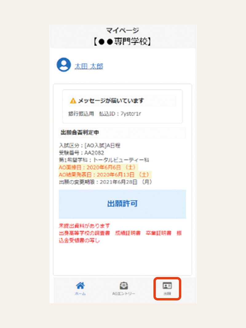 マイページ 【●●専門学校】 太田 太郎 メッセージが届いています 銀行振込用 払込ID：7ystcr1r 出願合否判定中 入試区分：[AO入試]A日程 受験番号：AA2082 第1希望学科：トータルビューティー科 AO面接日：2020年6月6日（土） AO結果発表日：2020年6月13日（土） 出願の変更期限：2021年6月28日（月） 出願許可 未提出資料があります 出身高等学校の調査書 成績証明書 卒業証明書 振込金受取書の写し ホーム AOエントリー 出願