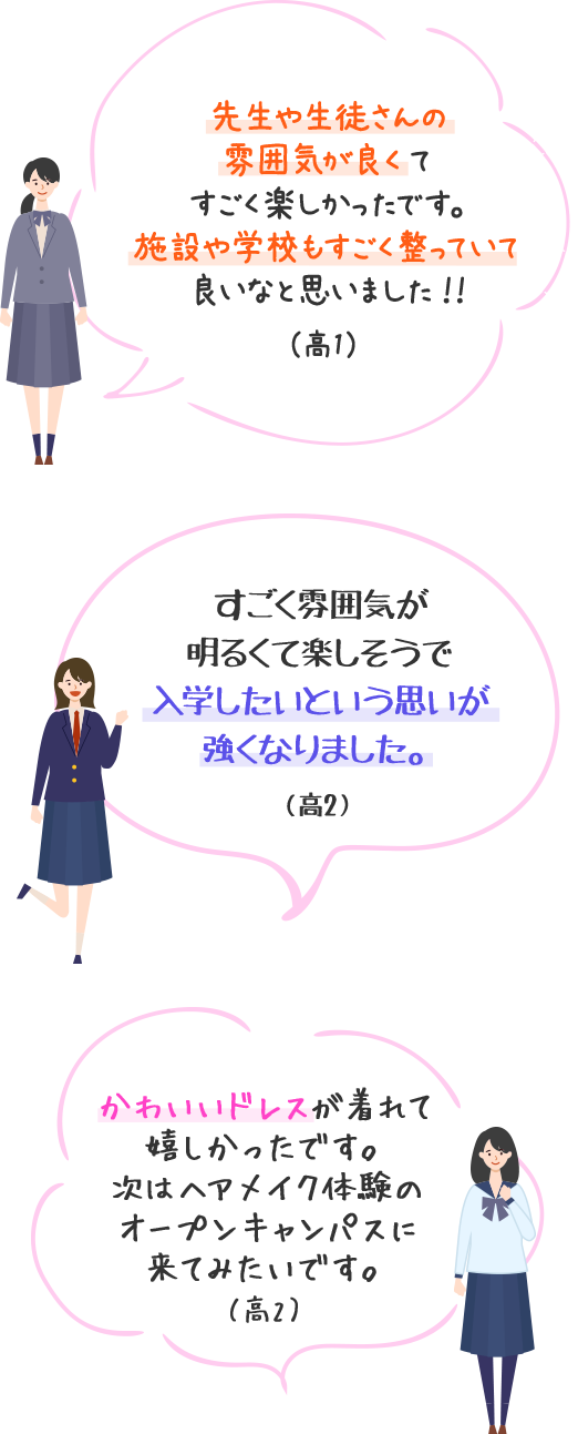 先生や生徒さんの雰囲気が良くてすごく楽しかったです。施設や学校もすごく整っていて良いなと思いました！！（高1）　すごく雰囲気が明るくて楽しそうで入学したいという思いが強くなりました。（高2）　かわいいドレスが着れて嬉しかったです。次はヘアメイク体験のオープンキャンパスに来てみたいです。（高2）