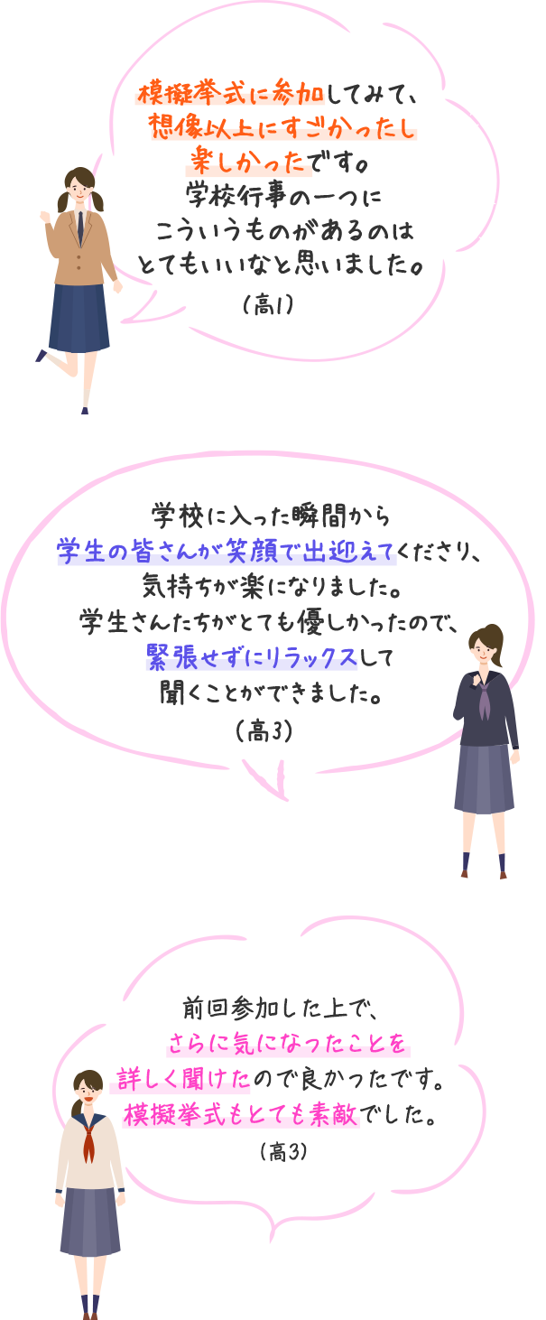 模擬挙式に参加してみて、想像以上にすごかったし楽しかったです。学校行事の一つにこういうものがあるのはとてもいいなと思いました。（高1）　学校に入った瞬間から学生の皆さんが笑顔で出迎えてくださり、気持ちが楽になりました。学生さんたちがとても優しかったので、緊張せずにリラックスして聞くことができました。（高3）　前回参加した上で、さらに気になったことを詳しく聞けたので良かったです。模擬挙式もとても素敵でした。（高3）