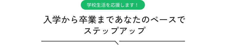 学校生活を応援します! 入学から卒業まであなたのペースでステップアップ