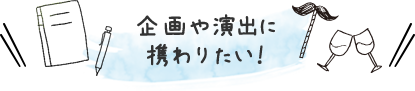 企画や演出に携わりたい！