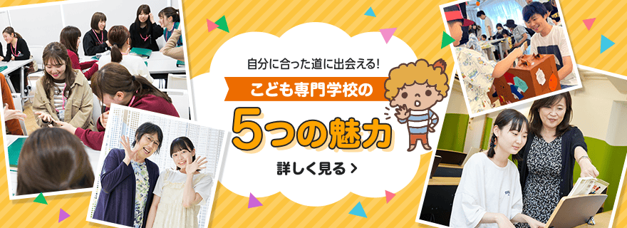 自分に合った道に出会える！ こども専門学校の７つの魅力 詳しく見る