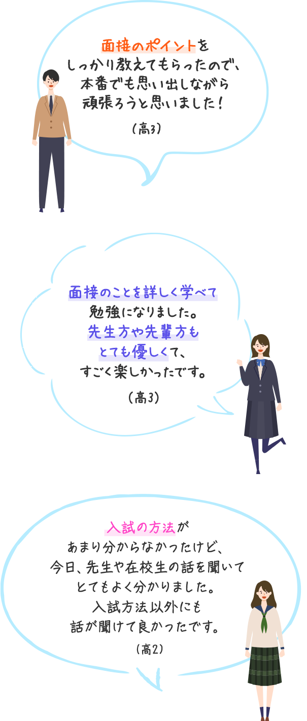 面接のポイントをしっかり教えてもらったので、本番でも思い出しながら頑張ろうと思いました！（高3）　面接のことを詳しく学べて勉強になりました。先生方や先輩方もとても優しくて、すごく楽しかったです。（高3）　入試の方法があまり分からなかったけど、今日、先生や在校生の話を聞いてとてもよく分かりました。入試方法以外にも話が聞けて良かったです。（高2）