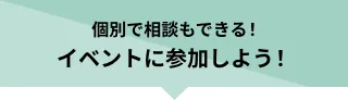 個別で相談もできる！イベントに参加しよう！