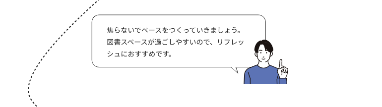 焦らないでペースをつくっていきましょう。図書スペースが過ごしやすいので、リフレッシュにおすすめです。