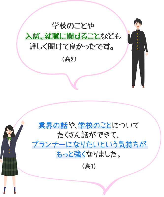 学校のことや入試、就職に関することなども詳しく聞けて良かったです。（高2）　業界の話や、学校のことについてたくさん話ができて、プランナーになりたいという気持ちがもっと強くなりました。（高1）