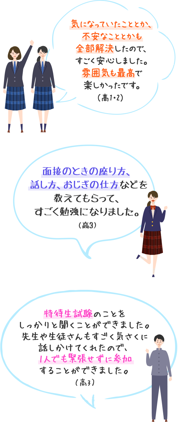 気になっていたこととか、不安なこととかも全部解決したので、すごく安心しました。雰囲気も最高で楽しかったです。（高1・2）　面接のときの座り方、話し方、おじぎの仕方などを教えてもらって、すごく勉強になりました。（高3）　特待生試験のことをしっかりと聞くことができました。先生や生徒さんもすごく気さくに話しかけてくれたので、1人でも緊張せずに参加することができました。（高3）