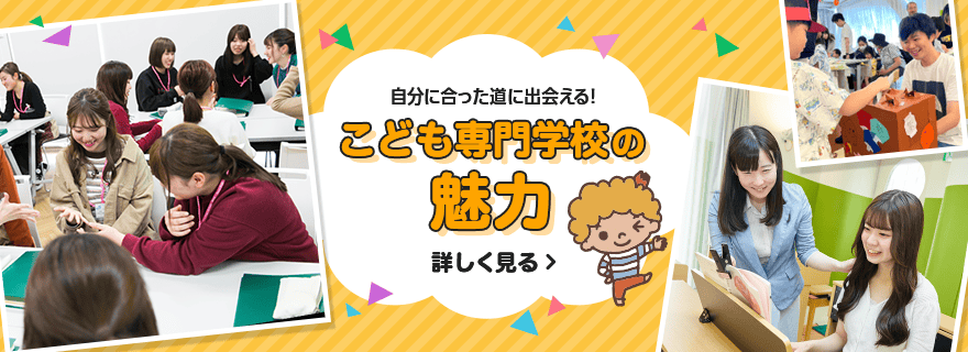 自分に合った道に出会える！ こども専門学校の魅力 詳しく見る