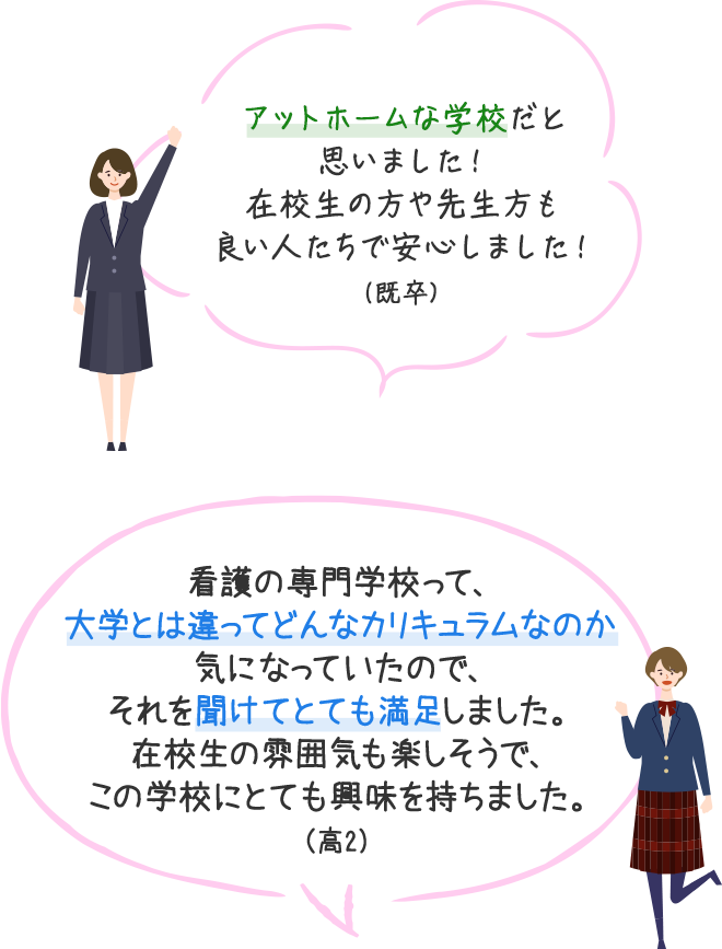 アットホームな学校だと思いました！在校生の方や先生方も良い人たちで安心しました！（既卒）　看護の専門学校って、大学とは違ってどんなカリキュラムなのか気になっていたので、それを聞けてとても満足しました。在校生の雰囲気も楽しそうで、この学校にとても興味を持ちました。（高2）