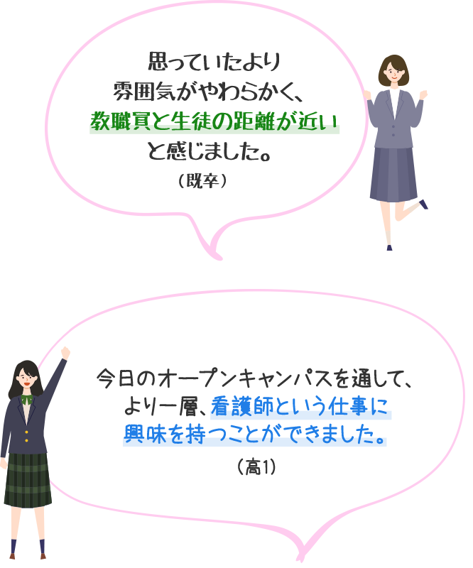 思っていたより雰囲気がやわらかく、教職員と生徒の距離が近いと感じました。（既卒）　今日のオープンキャンパスを通して、より一層、看護師という仕事に興味を持つことができました。（高1）