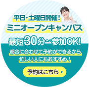 平日・土曜日開催! ミニオープンキャンパス 最短30分～参加OK！ 都合に合わせて予約ができるから忙しい人にもおすすめ！ 予約はこちら