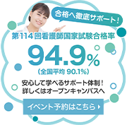 合格へ徹底サポート！ 第114回看護師国家試験合格率 94.9％（全国平均 90.1％） 安心して学べるサポート体制！ 詳しくはオープンキャンパスへ イベント予約はこちら