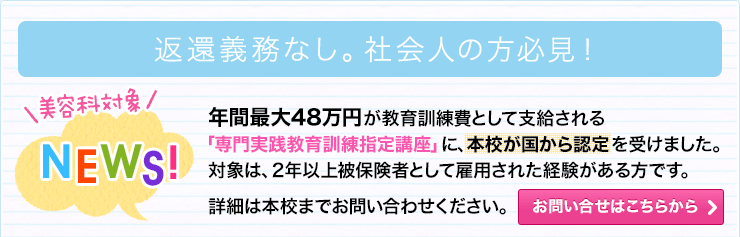 NEWS！年間48万円が教育訓練費として支給される「専門実践教育訓練指定講座」に、本校が国から認定を受けました。対象は、2年以上被保険者として雇用された経験がある方です。お問い合わせはこちらから