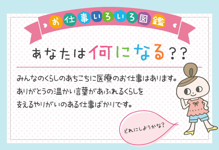 あなたは何になる？みんなのくらしのあちこちに医療のお仕事はあります。ありがとうの温かい言葉があふれるくらしを支えるやりがいのある仕事ばかりです。