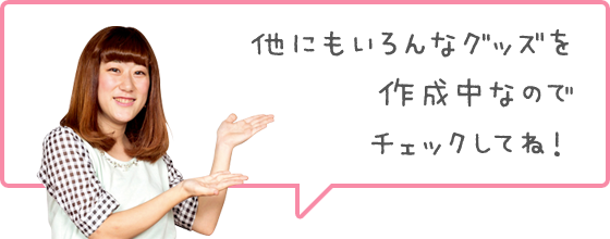 他にもいろんなグッズを作成中なのでチェックしてね！