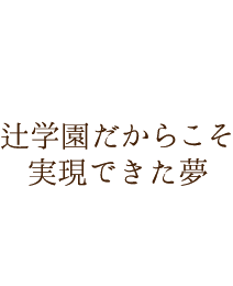 辻学園だからこそ実現できた夢