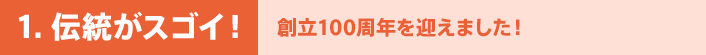 1. 伝統がスゴイ！ - 創立100周年を迎えました！