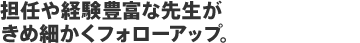 担任や経験豊富な先生がきめ細かくフォローアップ。