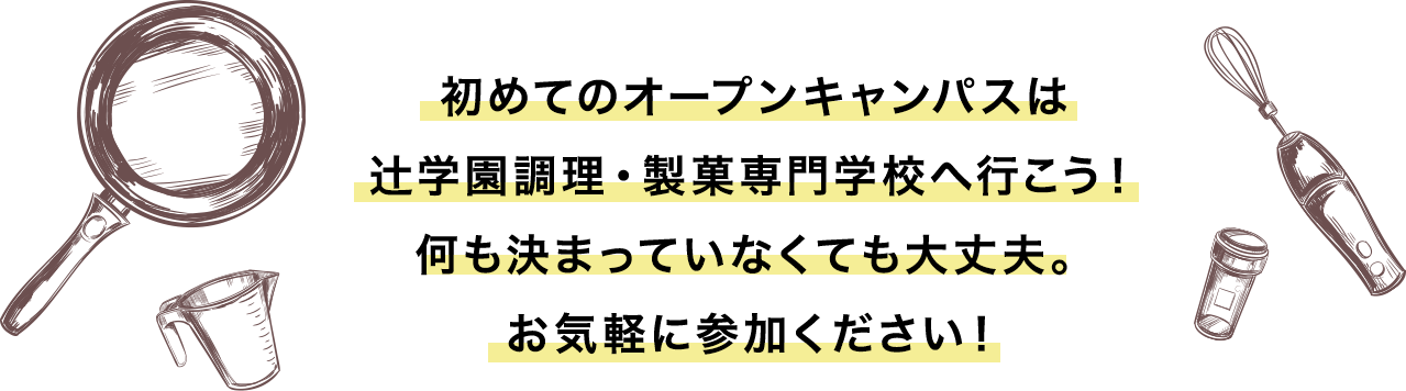 初めてのオープンキャンパスは
辻学園調理・製菓専門学校へ行こう！何も決まっていなくても大丈夫。お気軽に参加ください！
