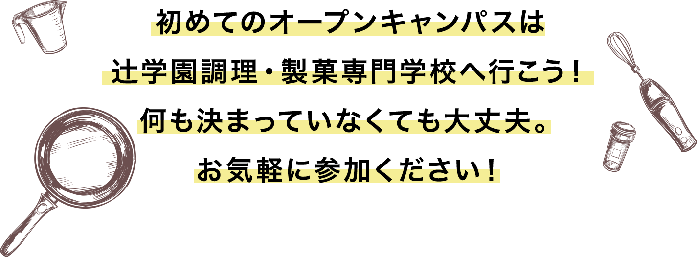 初めてのオープンキャンパスは
辻学園調理・製菓専門学校へ行こう！何も決まっていなくても大丈夫。お気軽に参加ください！