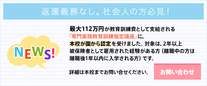 年間32万円が教育訓練費として支給される専門実践教育訓練指定講座に、本校が国から認定を受けました。対象は、2年以上被保険者として雇用された経験がある方です。お問い合わせはこちらから