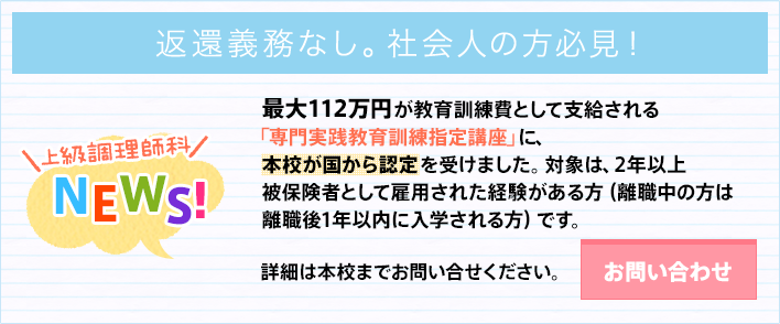 年間112万円が教育訓練費として支給される専門実践教育訓練指定講座に、本校が国から認定を受けました。対象は、2年以上被保険者として雇用された経験がある方です。お問い合わせはこちらから