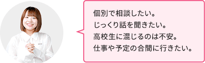 個別で相談したい。じっくり話を聞きたい。高校生に混じるのは不安。仕事や予定の合間に行きたい。