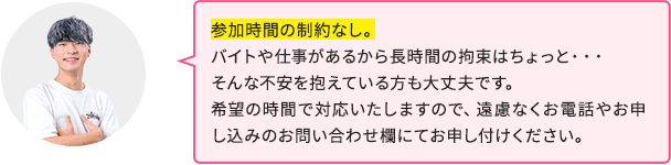 参加時間の制約なし。バイトや仕事があるから長時間の拘束はちょっと…そんな不安を抱えている方も大丈夫です。希望の時間で対応いたしますので、遠慮なくお電話やお申し込みのお問い合わせ欄にてお申し付けください。