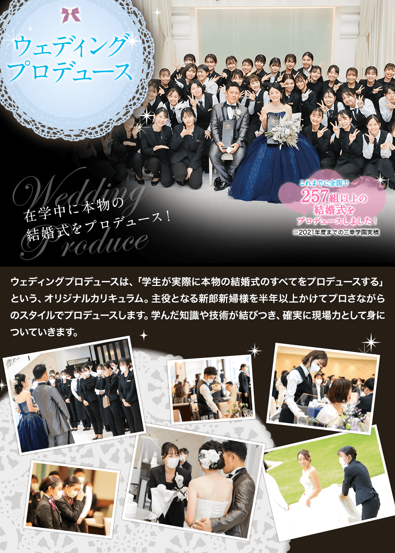 ウェディングプロデュース - 在学中に本物の結婚式をプロデュース！ - ウェディングプロデュースは、「学生が実際に本物の結婚式のすべてをプロデュースする」という、オリジナルカリキュラム。主役となる新郎新婦様を半年以上かけてプロさながらのスタイルでプロデュースします。学んだ知識や技術が結びつき、確実に現場力として身についていきます。