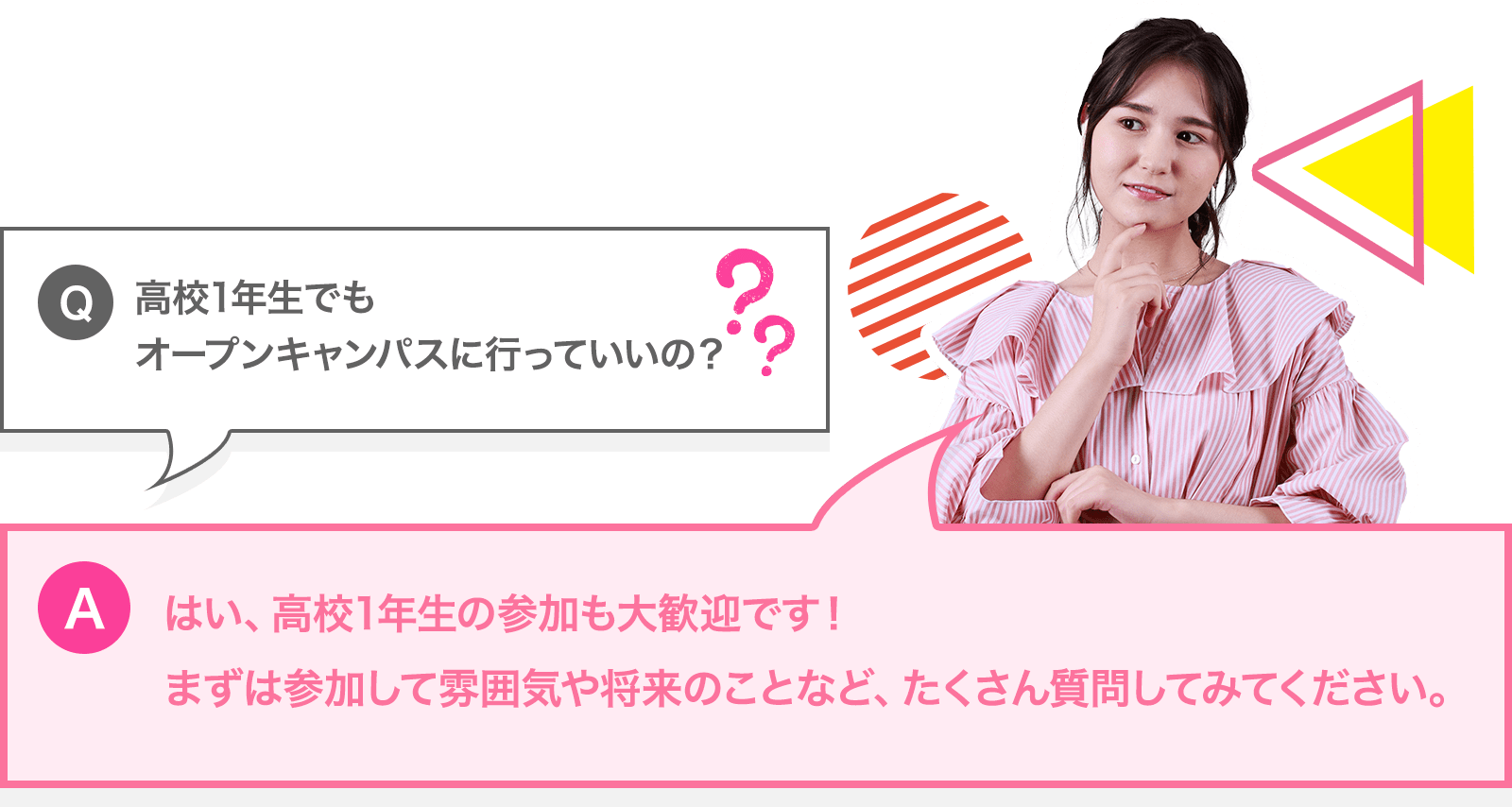 高校1年生でもオープンキャンパスに行っていいの？ － はい。高校1年生の参加も大歓迎です！まずは参加して雰囲気や将来のことなど、たくさん質問してみてください。