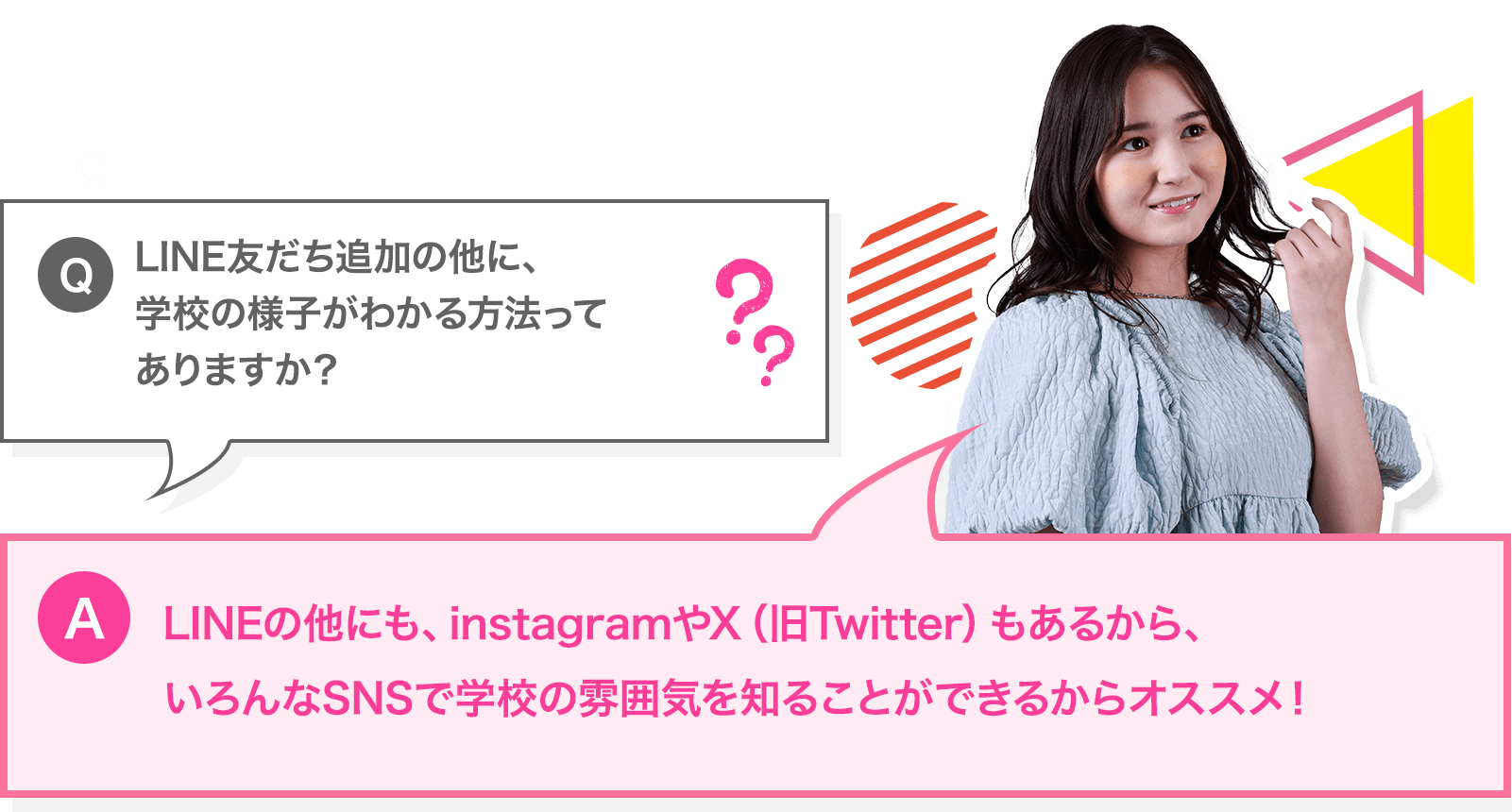 LINE友だち追加の他に、学校の様子がわかる方法ってありますか？ － LINEの他にも、InstagramやTwitterもあるから、いろんなSNSで学校の雰囲気を知ることができます。